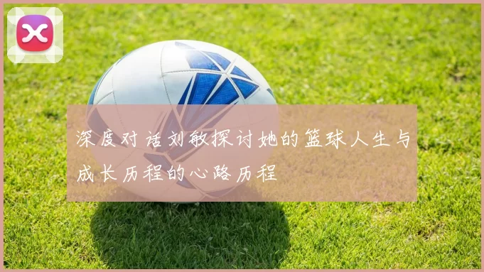 深度对话刘敏探讨她的篮球人生与成长历程的心路历程