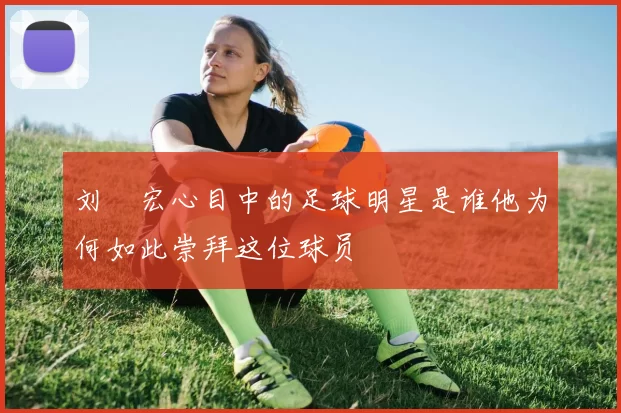 刘畊宏心目中的足球明星是谁他为何如此崇拜这位球员
